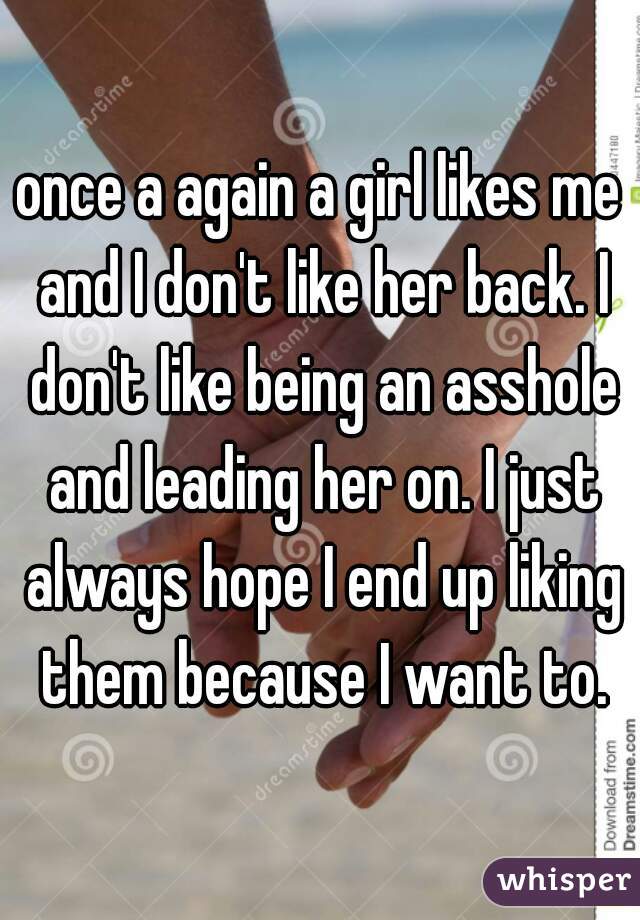 once a again a girl likes me and I don't like her back. I don't like being an asshole and leading her on. I just always hope I end up liking them because I want to.