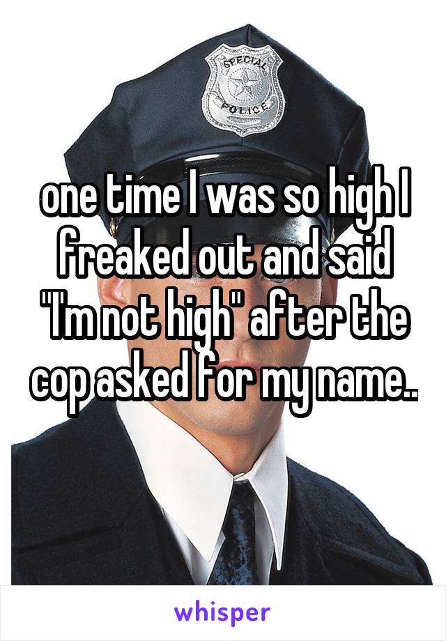 one time I was so high I freaked out and said "I'm not high" after the cop asked for my name..
