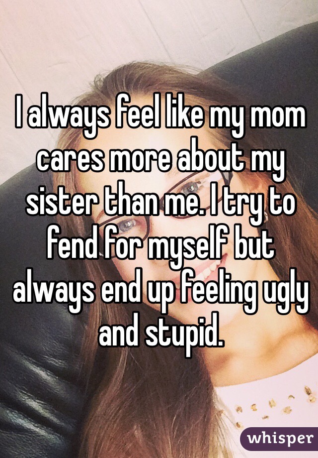 I always feel like my mom cares more about my sister than me. I try to fend for myself but always end up feeling ugly and stupid.