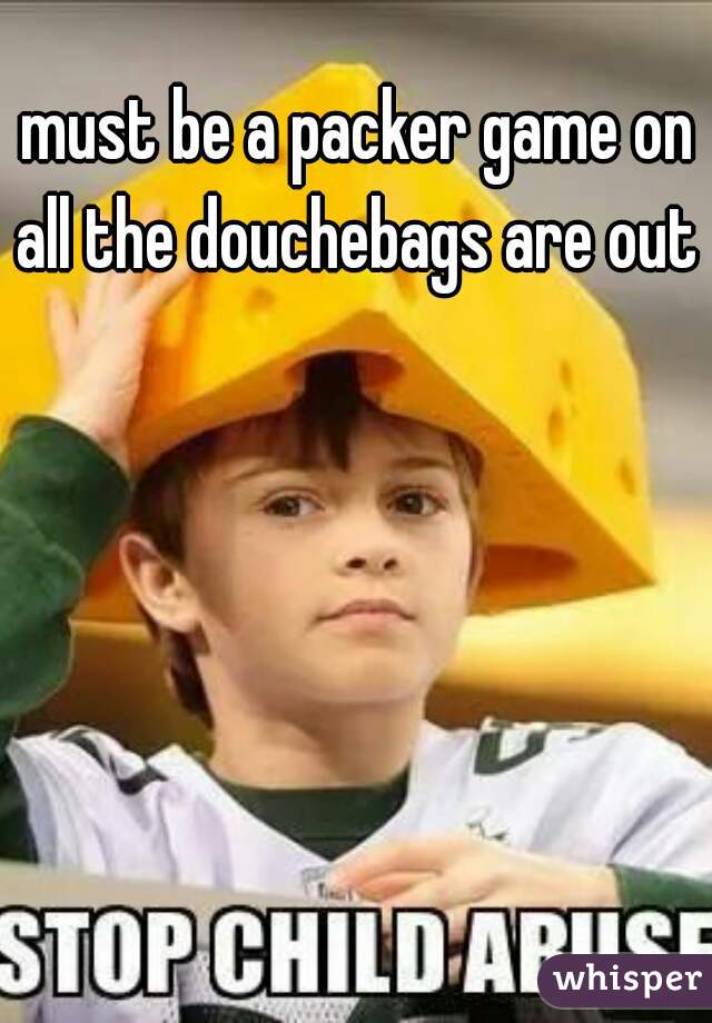 must be a packer game on all the douchebags are out 