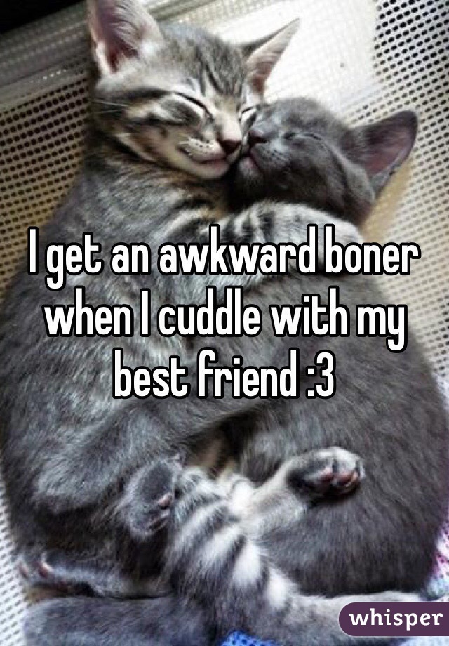 I get an awkward boner when I cuddle with my best friend :3