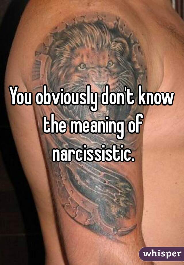 You obviously don't know the meaning of narcissistic.