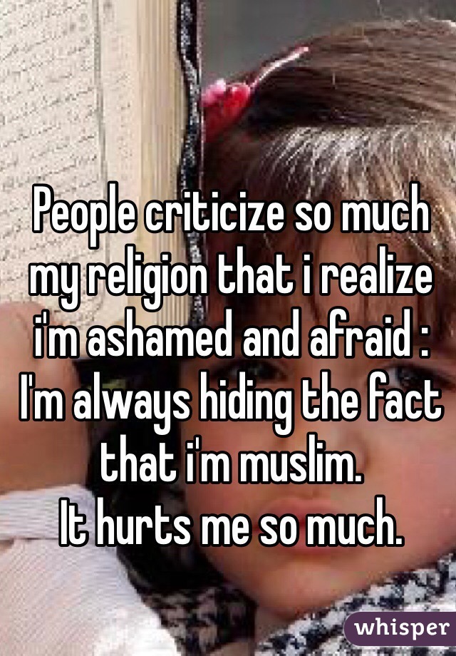 People criticize so much my religion that i realize i'm ashamed and afraid :
I'm always hiding the fact that i'm muslim.
It hurts me so much.