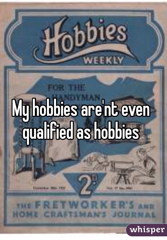 My hobbies are'nt even qualified as hobbies