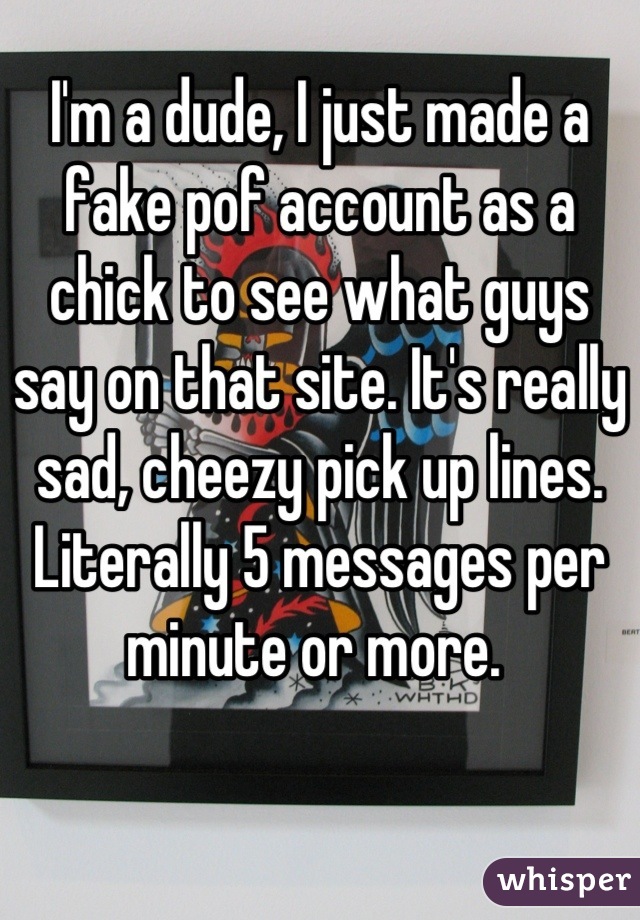 I'm a dude, I just made a fake pof account as a chick to see what guys say on that site. It's really sad, cheezy pick up lines. Literally 5 messages per minute or more. 
