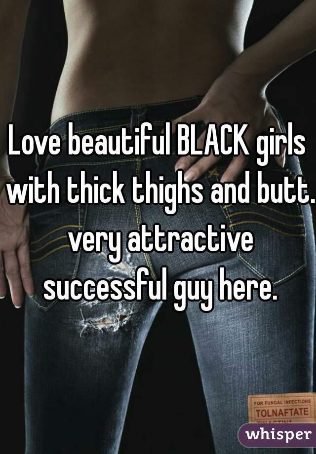 Love beautiful BLACK girls with thick thighs and butt. very attractive successful guy here.