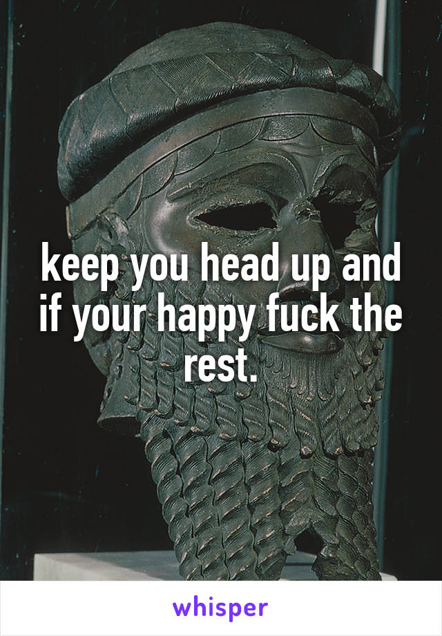 keep you head up and if your happy fuck the rest.
