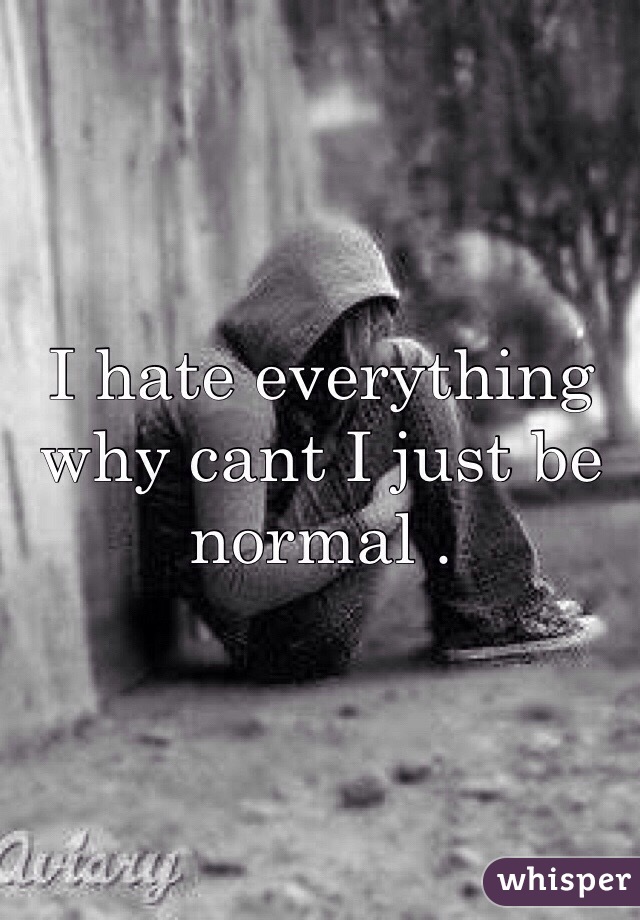 I hate everything why cant I just be normal .