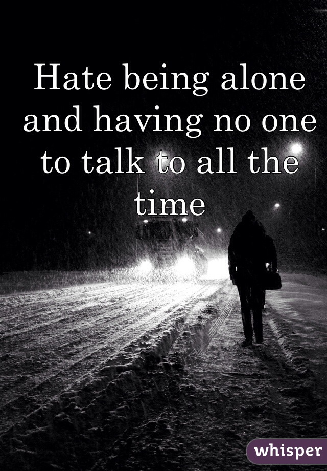 Hate being alone and having no one to talk to all the time 