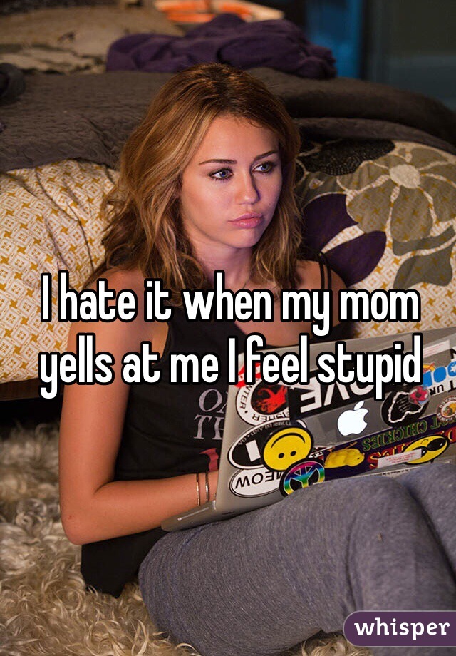 I hate it when my mom yells at me I feel stupid
