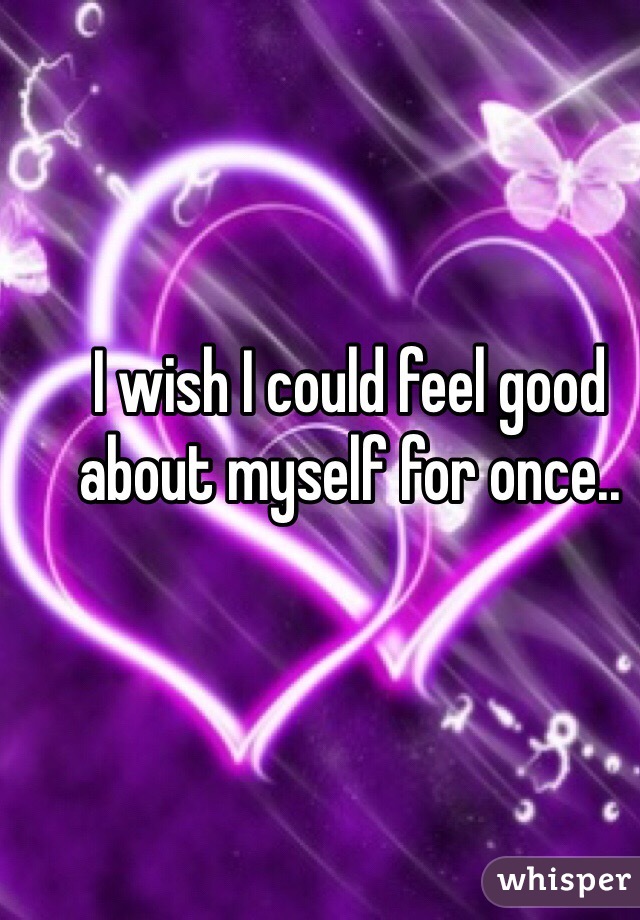 I wish I could feel good about myself for once.. 