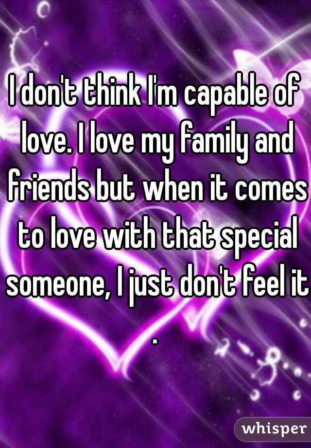 I don't think I'm capable of love. I love my family and friends but when it comes to love with that special someone, I just don't feel it.