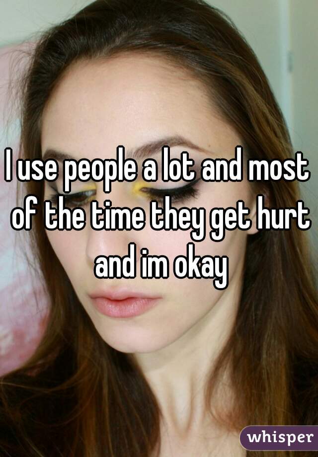 I use people a lot and most of the time they get hurt and im okay
