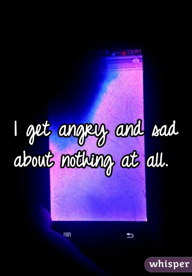 I get angry and sad about nothing at all.  