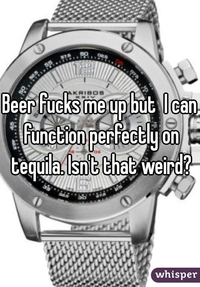 Beer fucks me up but  I can function perfectly on tequila. Isn't that weird?