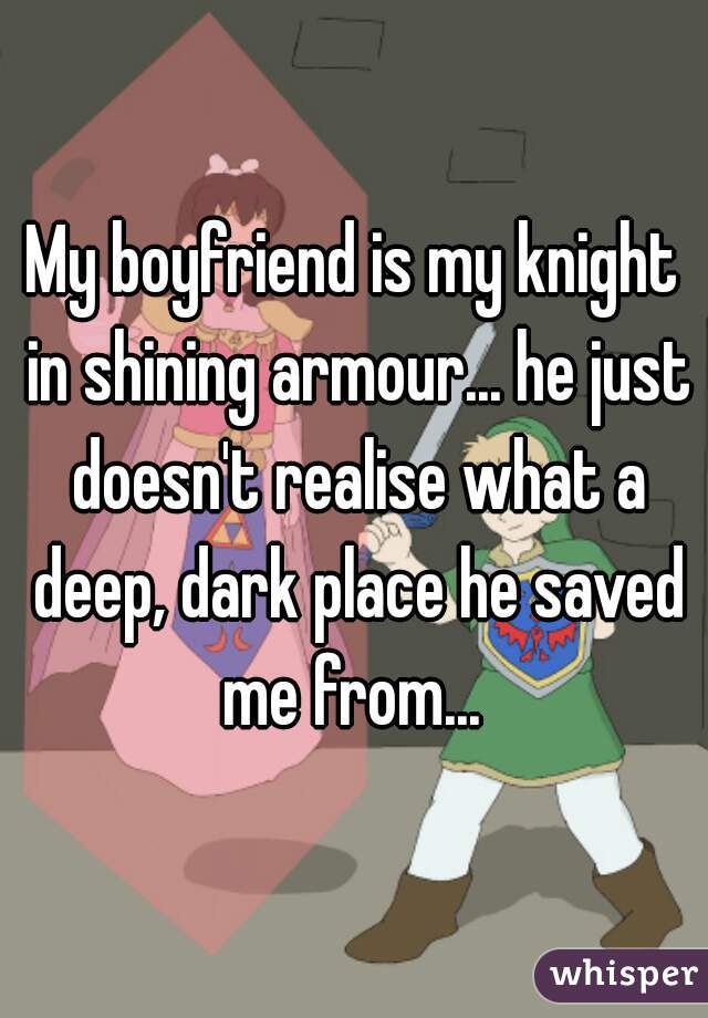 My boyfriend is my knight in shining armour... he just doesn't realise what a deep, dark place he saved me from... 