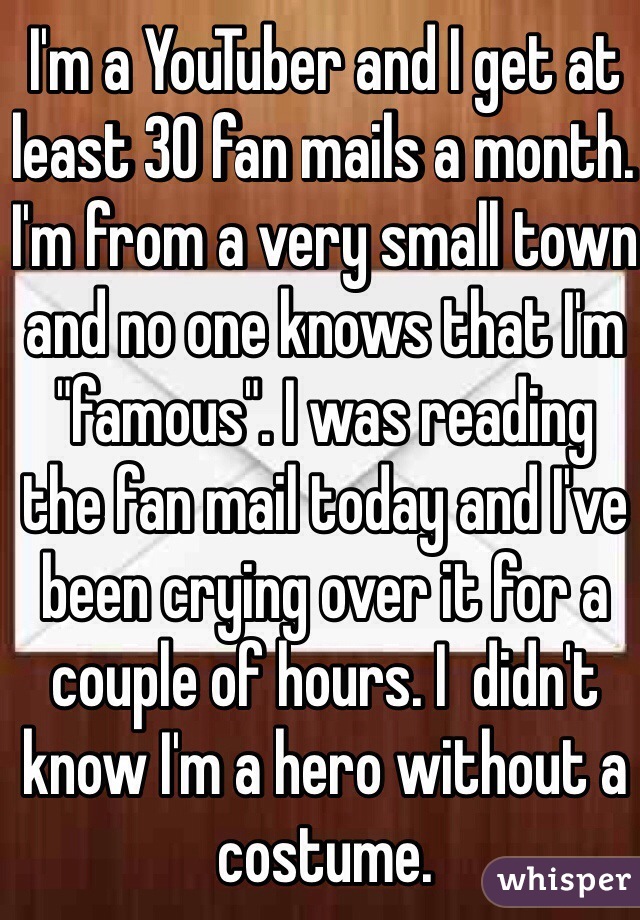 I'm a YouTuber and I get at least 30 fan mails a month. I'm from a very small town and no one knows that I'm "famous". I was reading the fan mail today and I've been crying over it for a couple of hours. I  didn't know I'm a hero without a costume.
