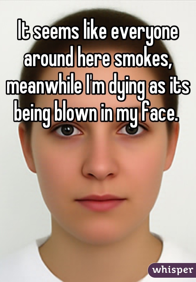 It seems like everyone around here smokes, meanwhile I'm dying as its being blown in my face. 