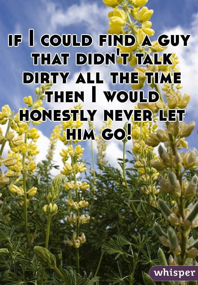 if I could find a guy that didn't talk dirty all the time then I would honestly never let him go! 