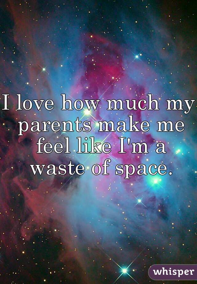 I love how much my parents make me feel like I'm a waste of space.