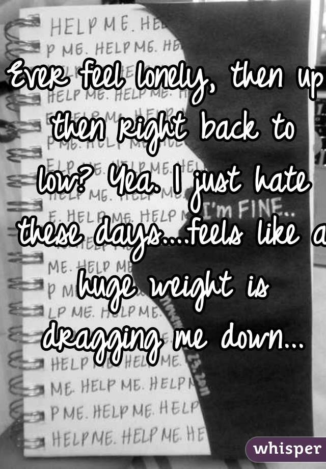 Ever feel lonely, then up then right back to low? Yea. I just hate these days....feels like a huge weight is dragging me down...