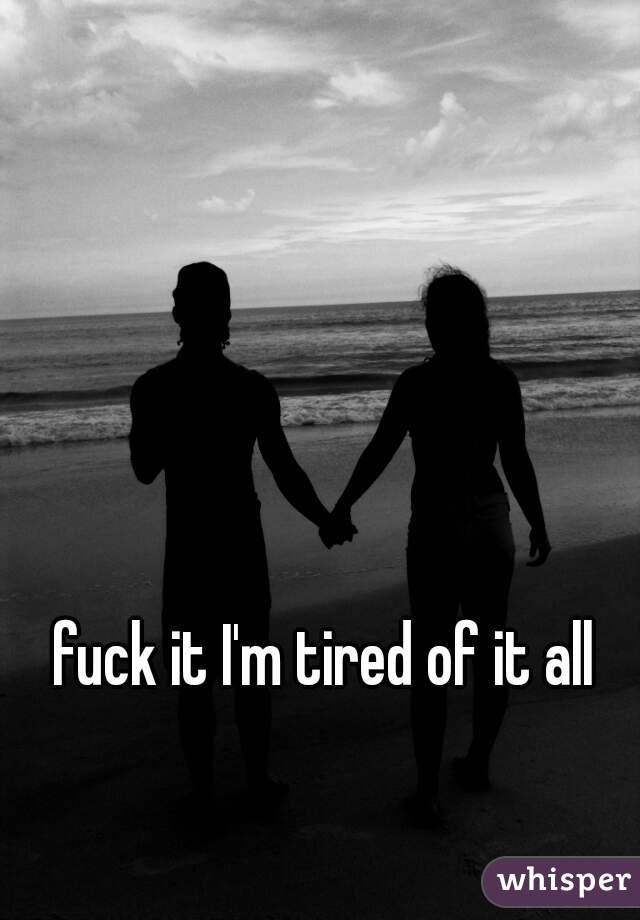 fuck it I'm tired of it all  