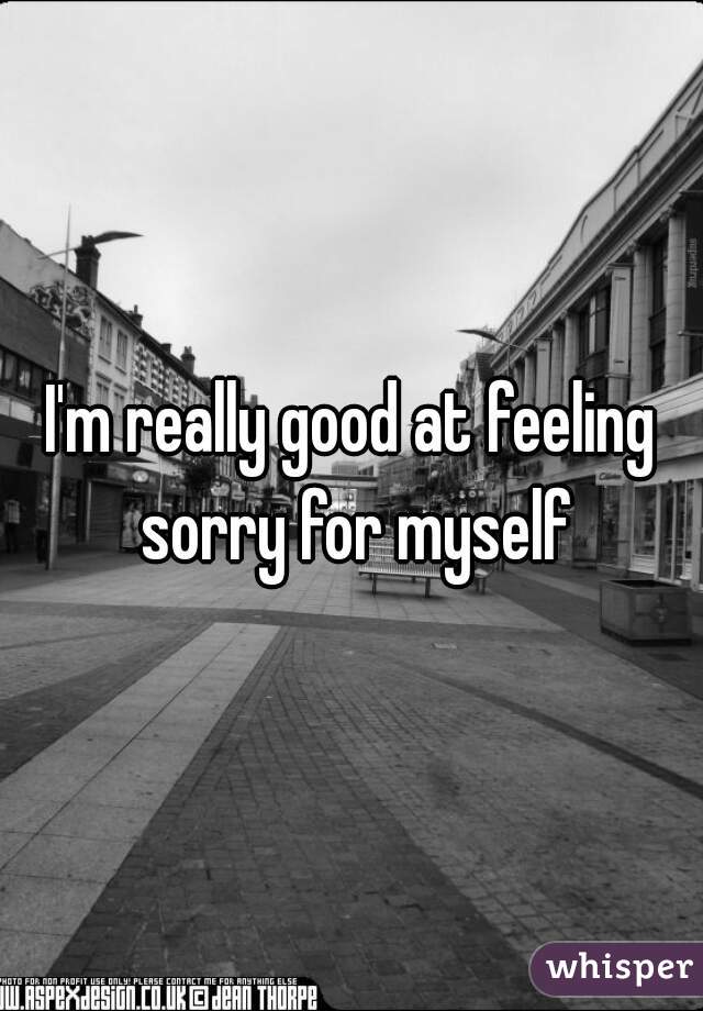 I'm really good at feeling sorry for myself