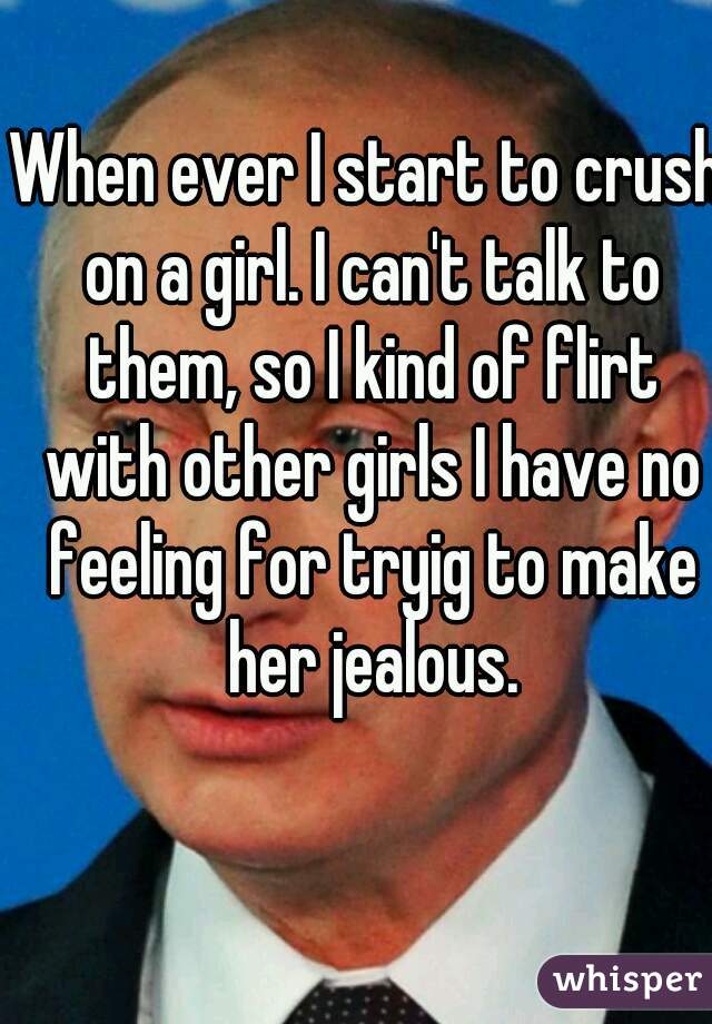 When ever I start to crush on a girl. I can't talk to them, so I kind of flirt with other girls I have no feeling for tryig to make her jealous.