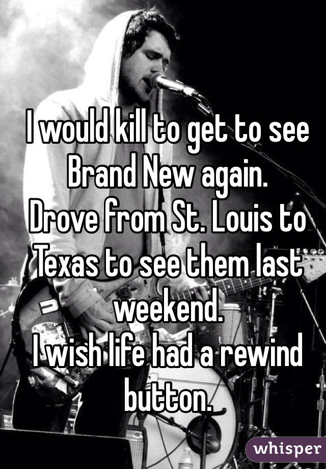 I would kill to get to see Brand New again.
Drove from St. Louis to Texas to see them last weekend.
I wish life had a rewind button.