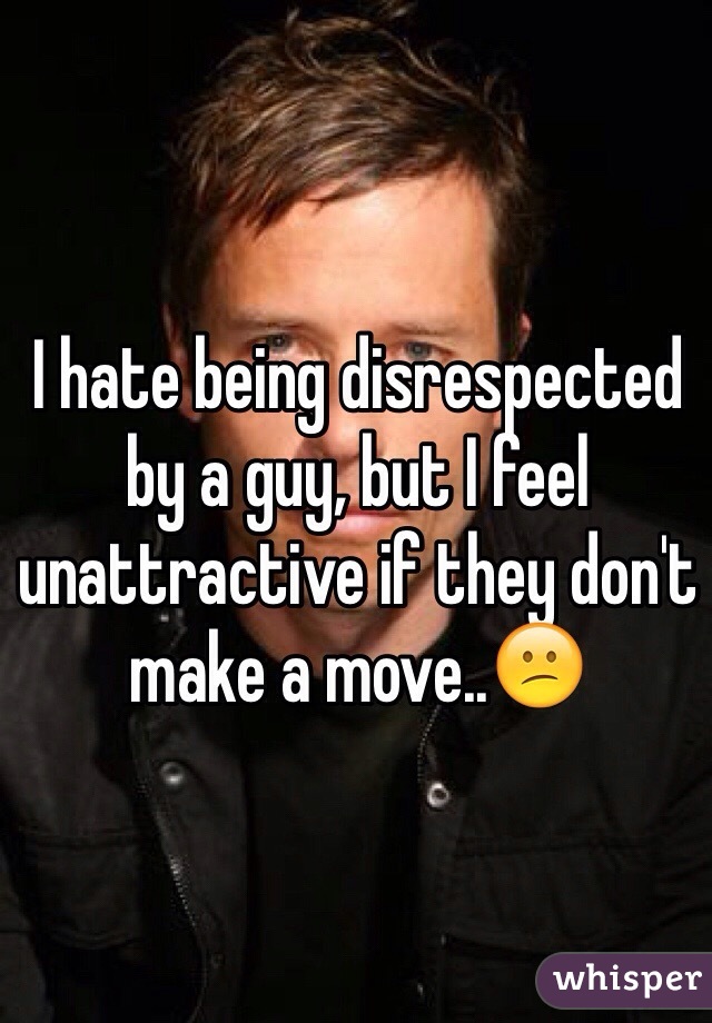 I hate being disrespected by a guy, but I feel unattractive if they don't make a move..😕
