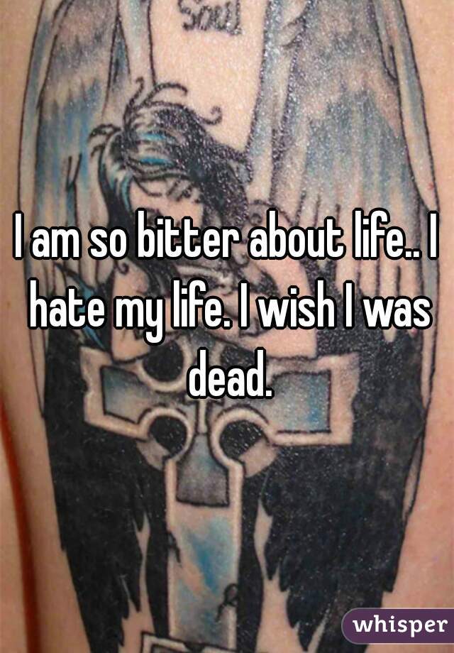 I am so bitter about life.. I hate my life. I wish I was dead.