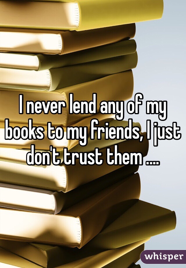I never lend any of my books to my friends, I just don't trust them ....