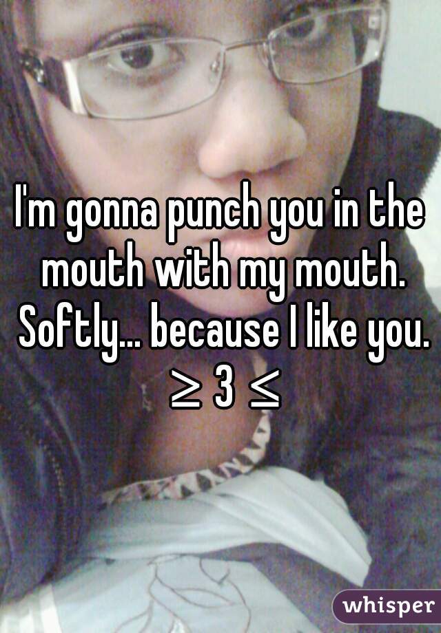 I'm gonna punch you in the mouth with my mouth. Softly... because I like you. ≥3≤