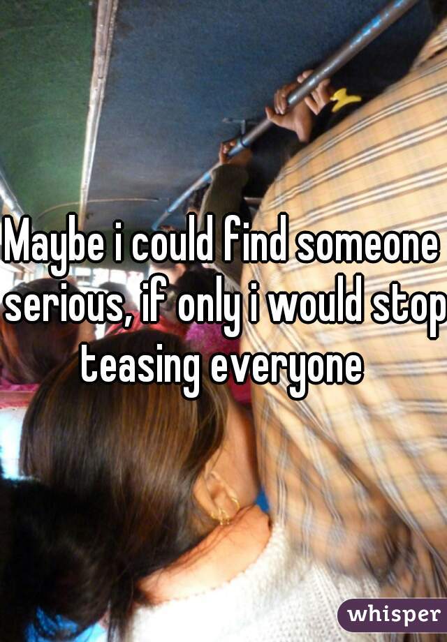 Maybe i could find someone serious, if only i would stop teasing everyone 
