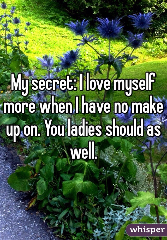 My secret: I love myself more when I have no make up on. You ladies should as well. 