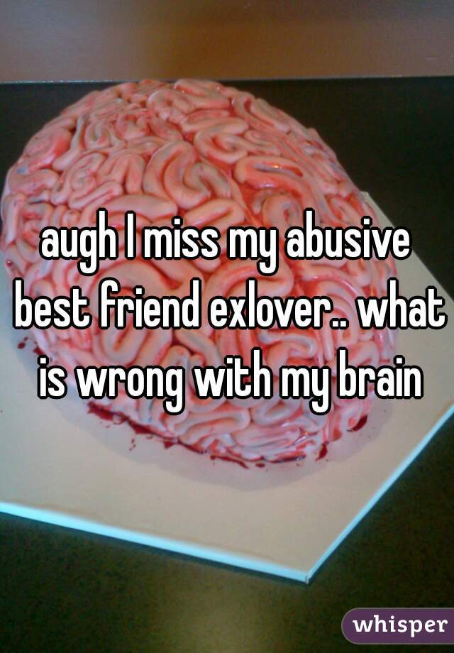 augh I miss my abusive best friend exlover.. what is wrong with my brain