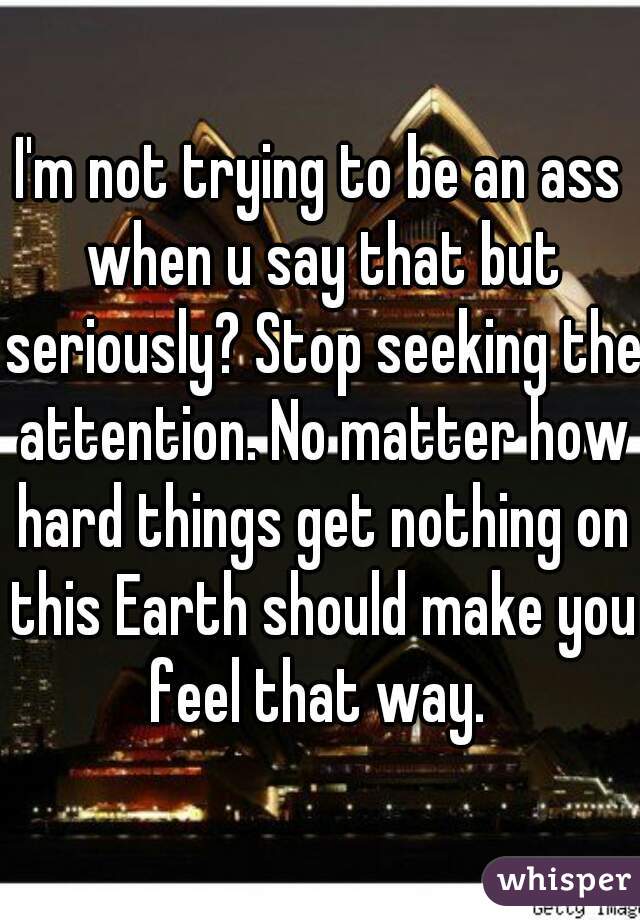 I'm not trying to be an ass when u say that but seriously? Stop seeking the attention. No matter how hard things get nothing on this Earth should make you feel that way. 