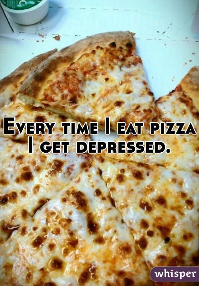 Every time I eat pizza I get depressed. 