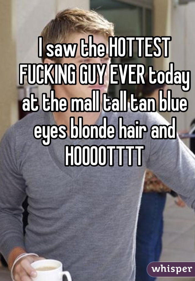 I saw the HOTTEST FUCKING GUY EVER today at the mall tall tan blue eyes blonde hair and HOOOOTTTT
