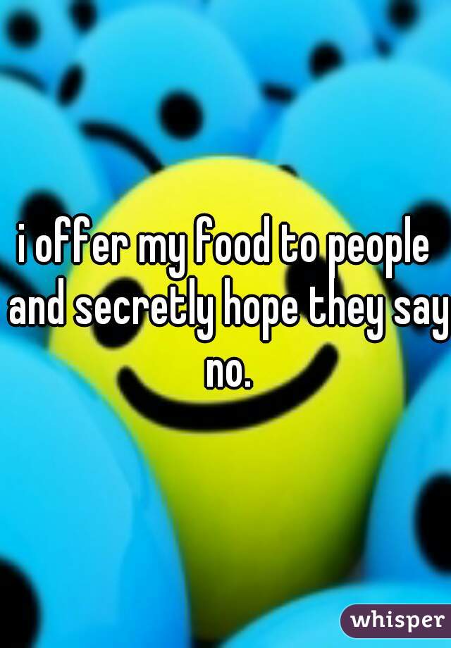 i offer my food to people and secretly hope they say no.