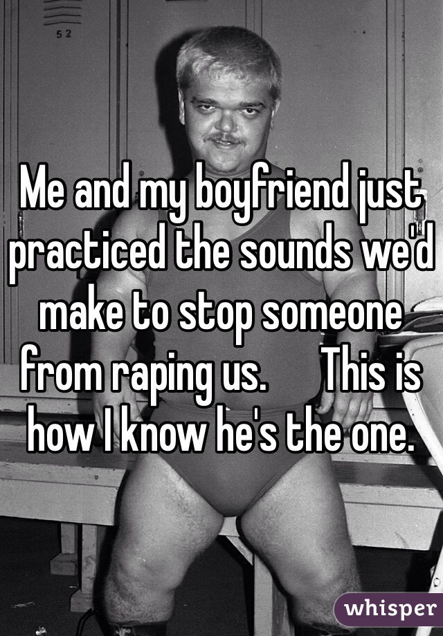 Me and my boyfriend just practiced the sounds we'd make to stop someone from raping us.      This is how I know he's the one.  