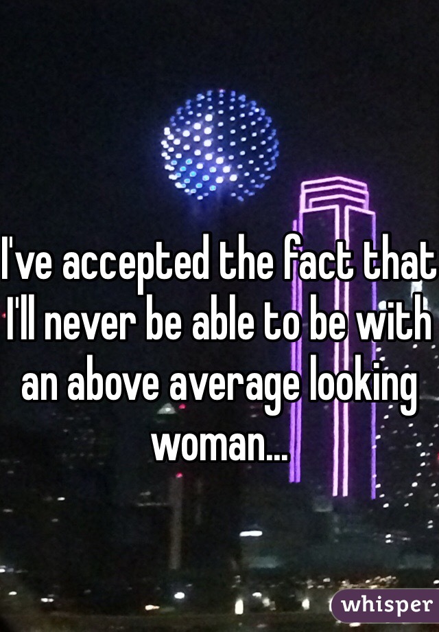 I've accepted the fact that I'll never be able to be with an above average looking woman...
