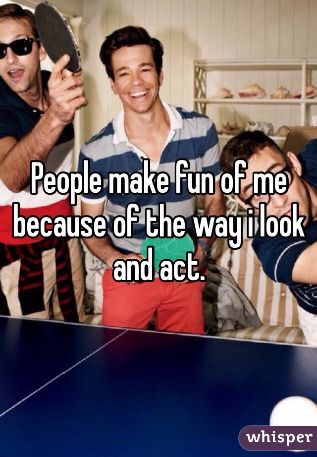 People make fun of me because of the way i look and act. 