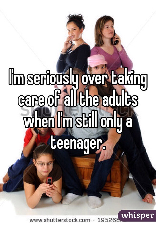 I'm seriously over taking care of all the adults when I'm still only a teenager. 