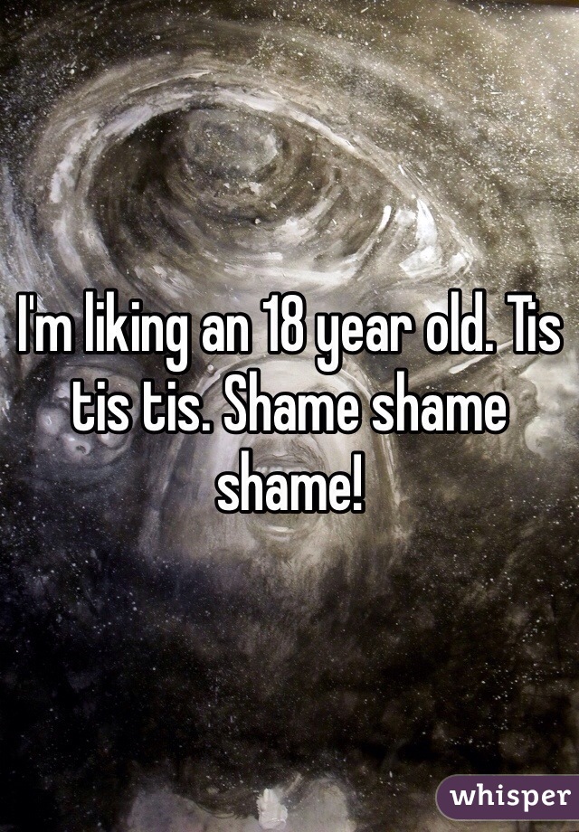 I'm liking an 18 year old. Tis tis tis. Shame shame shame!