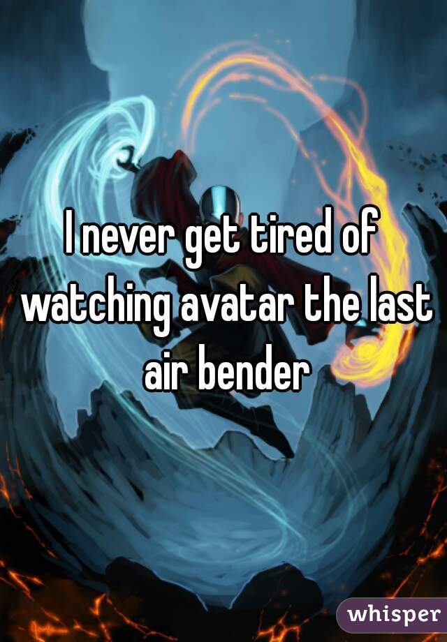 I never get tired of watching avatar the last air bender