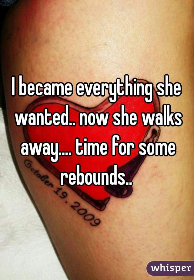 I became everything she wanted.. now she walks away.... time for some rebounds.. 