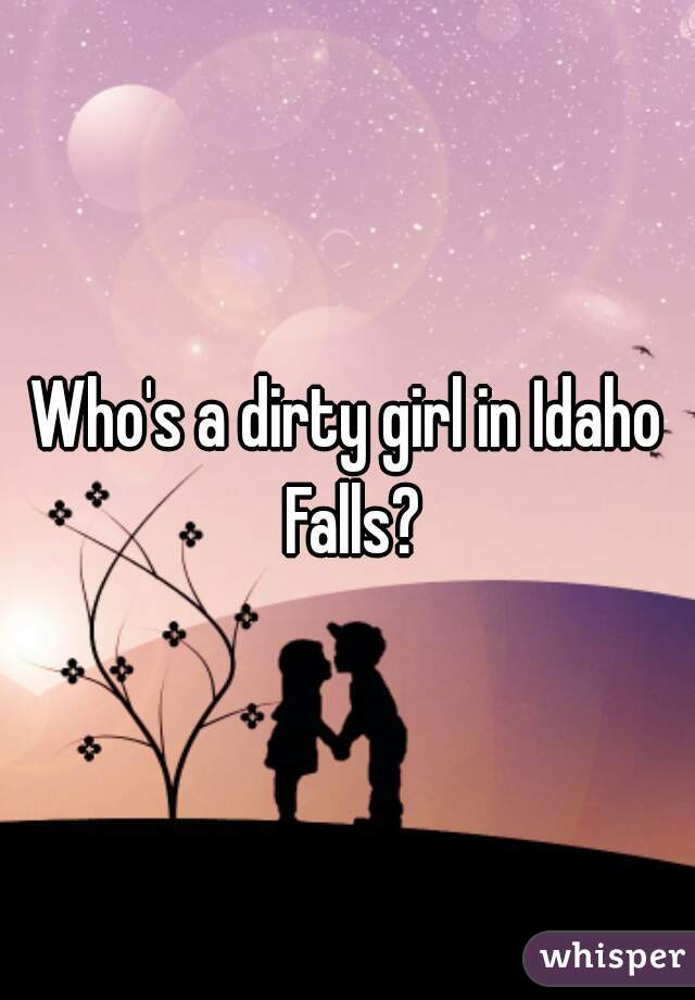 Who's a dirty girl in Idaho Falls?