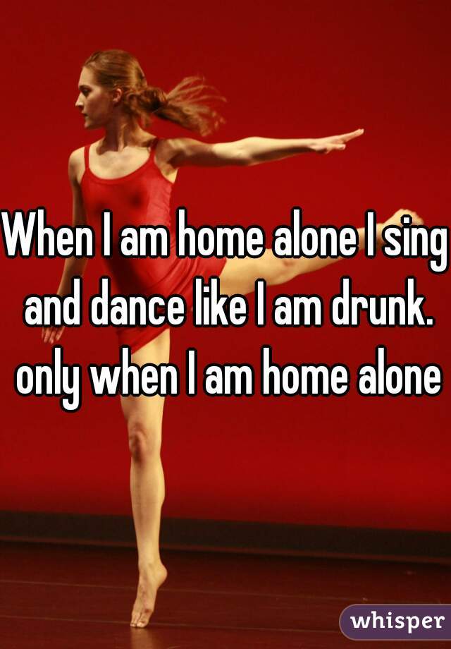 When I am home alone I sing and dance like I am drunk. only when I am home alone