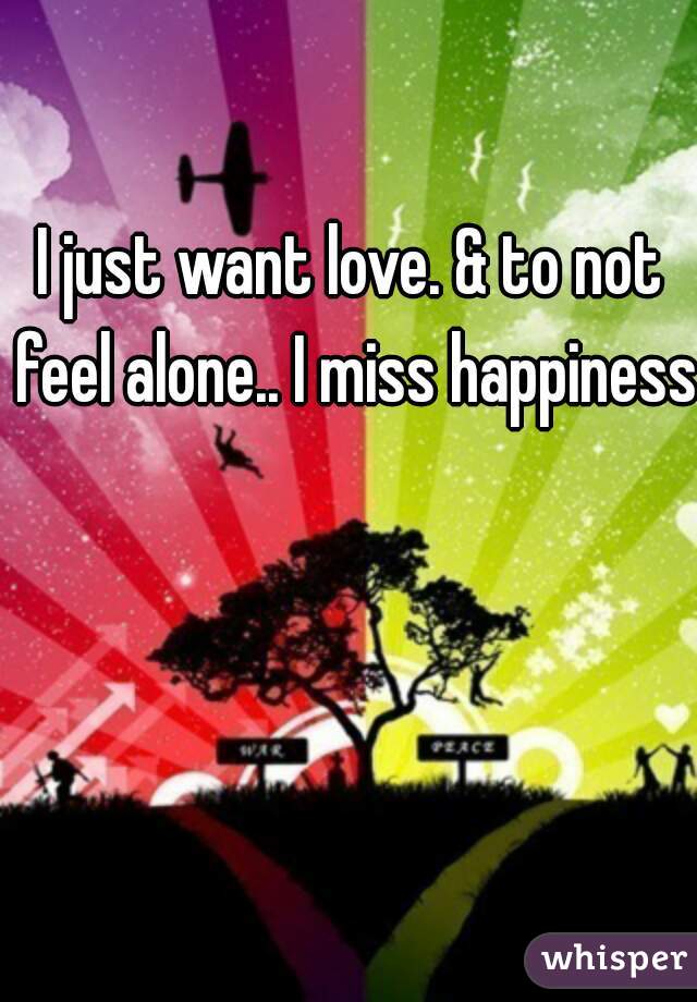 I just want love. & to not feel alone.. I miss happiness.